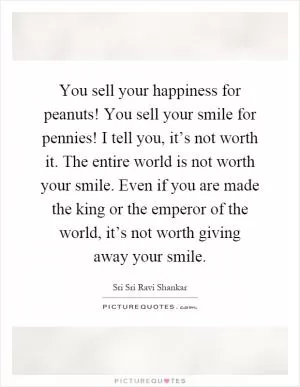 You sell your happiness for peanuts! You sell your smile for pennies! I tell you, it’s not worth it. The entire world is not worth your smile. Even if you are made the king or the emperor of the world, it’s not worth giving away your smile Picture Quote #1