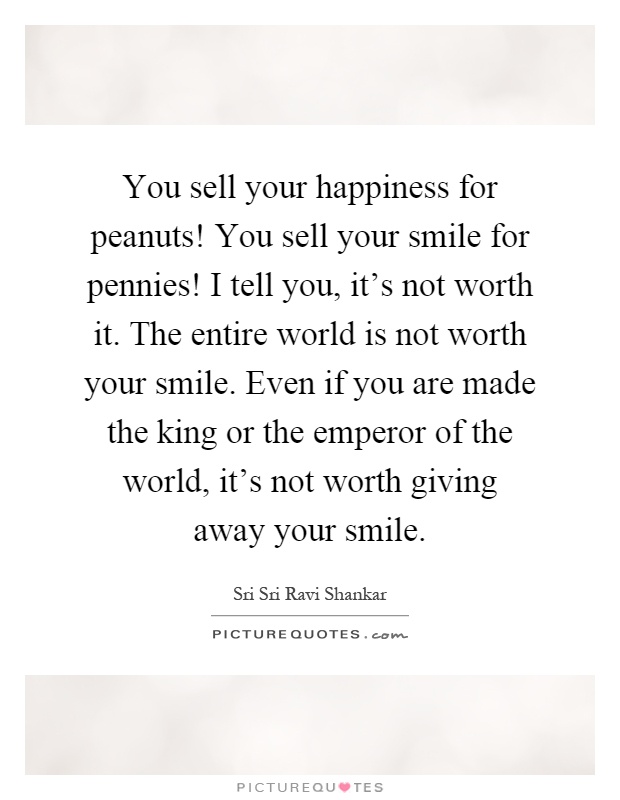 You sell your happiness for peanuts! You sell your smile for pennies! I tell you, it's not worth it. The entire world is not worth your smile. Even if you are made the king or the emperor of the world, it's not worth giving away your smile Picture Quote #1
