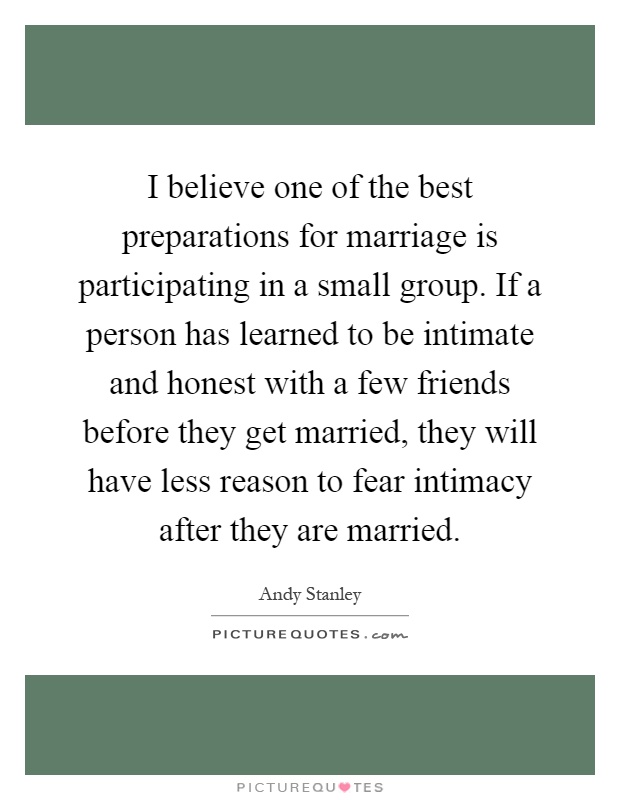 I believe one of the best preparations for marriage is participating in a small group. If a person has learned to be intimate and honest with a few friends before they get married, they will have less reason to fear intimacy after they are married Picture Quote #1