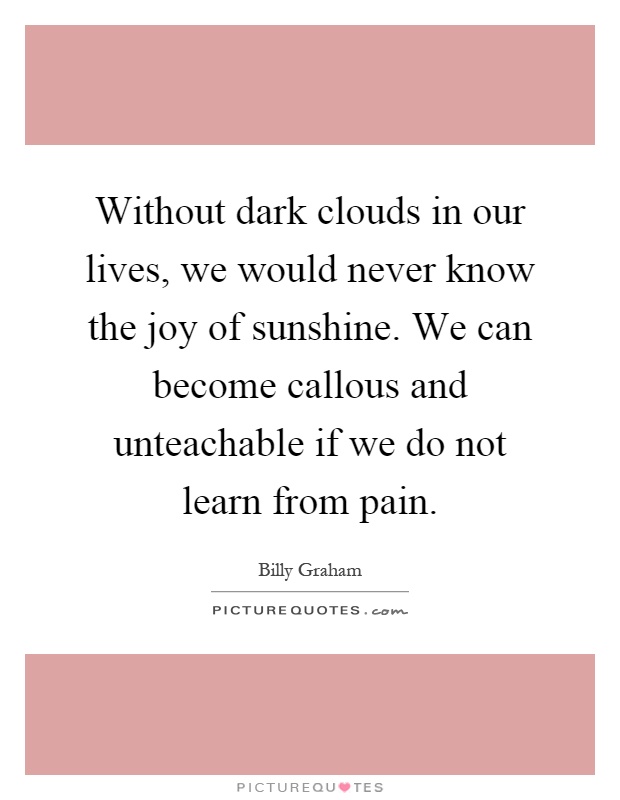 Without dark clouds in our lives, we would never know the joy of sunshine. We can become callous and unteachable if we do not learn from pain Picture Quote #1