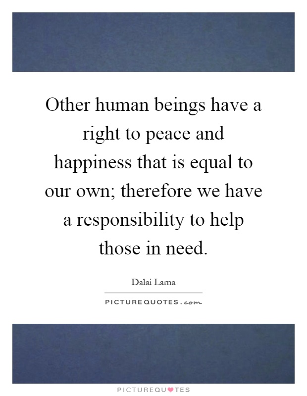 Other human beings have a right to peace and happiness that is equal to our own; therefore we have a responsibility to help those in need Picture Quote #1