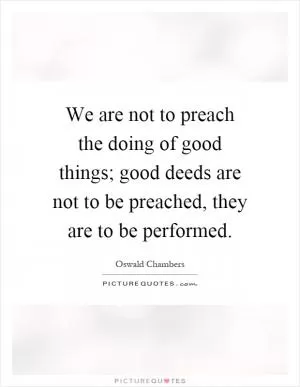 We are not to preach the doing of good things; good deeds are not to be preached, they are to be performed Picture Quote #1