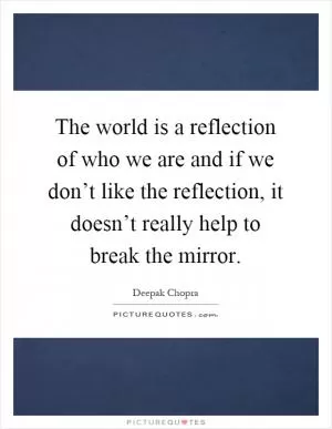 The world is a reflection of who we are and if we don’t like the reflection, it doesn’t really help to break the mirror Picture Quote #1