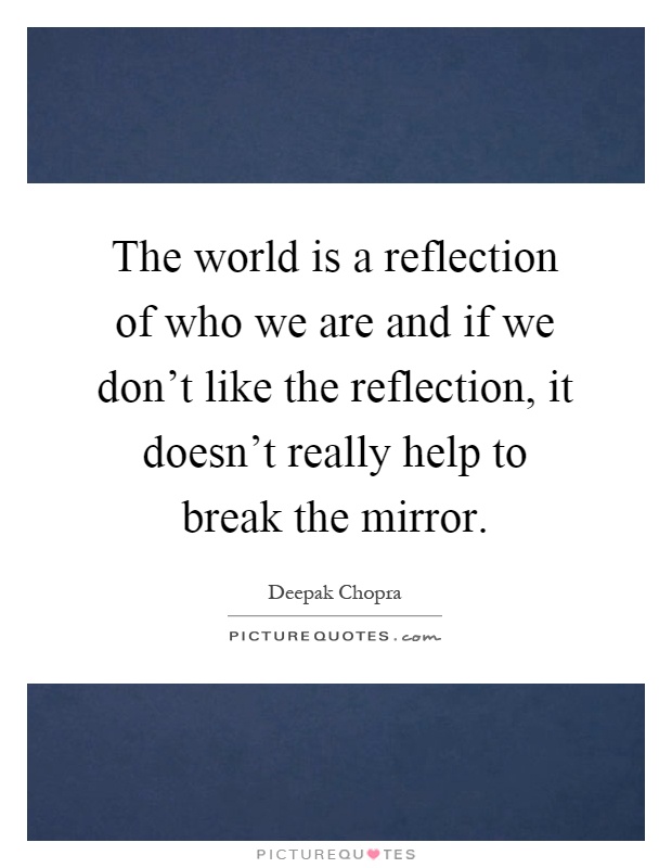 The world is a reflection of who we are and if we don't like the reflection, it doesn't really help to break the mirror Picture Quote #1