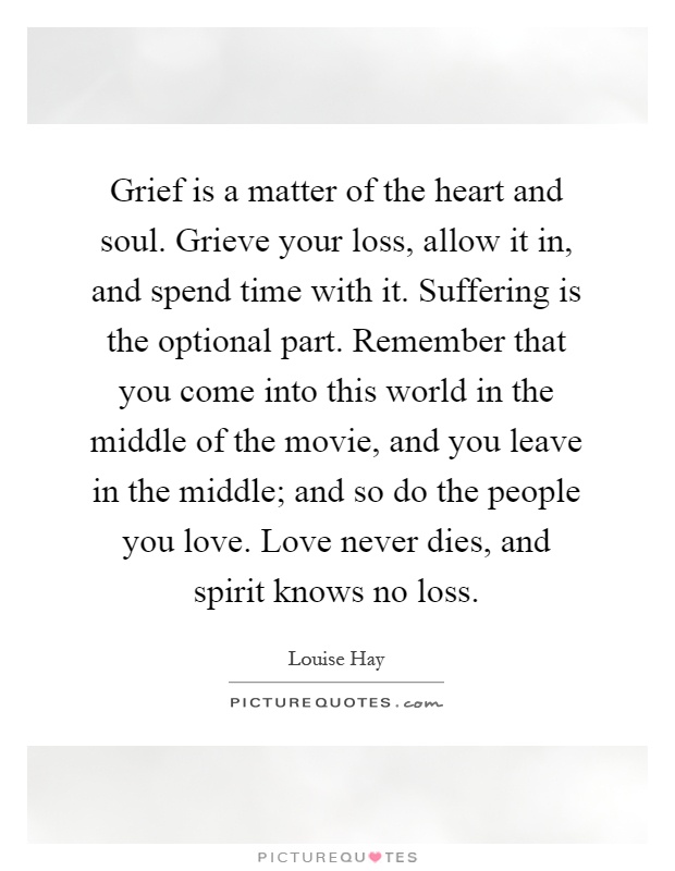 Grief is a matter of the heart and soul. Grieve your loss, allow it in, and spend time with it. Suffering is the optional part. Remember that you come into this world in the middle of the movie, and you leave in the middle; and so do the people you love. Love never dies, and spirit knows no loss Picture Quote #1