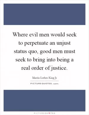 Where evil men would seek to perpetuate an unjust status quo, good men must seek to bring into being a real order of justice Picture Quote #1
