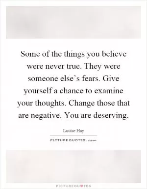 Some of the things you believe were never true. They were someone else’s fears. Give yourself a chance to examine your thoughts. Change those that are negative. You are deserving Picture Quote #1