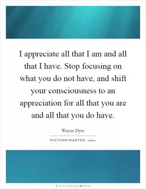 I appreciate all that I am and all that I have. Stop focusing on what you do not have, and shift your consciousness to an appreciation for all that you are and all that you do have Picture Quote #1