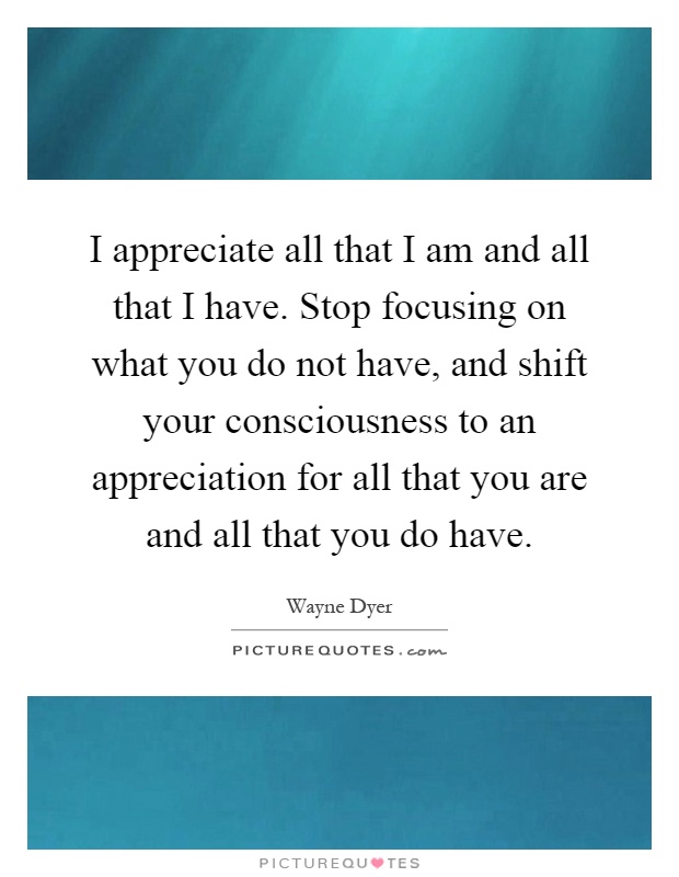 I appreciate all that I am and all that I have. Stop focusing on what you do not have, and shift your consciousness to an appreciation for all that you are and all that you do have Picture Quote #1