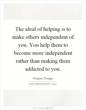 The ideal of helping is to make others independent of you. You help them to become more independent rather than making them addicted to you Picture Quote #1