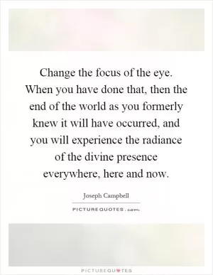 Change the focus of the eye. When you have done that, then the end of the world as you formerly knew it will have occurred, and you will experience the radiance of the divine presence everywhere, here and now Picture Quote #1