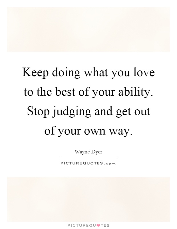 Keep doing what you love to the best of your ability. Stop judging and get out of your own way Picture Quote #1