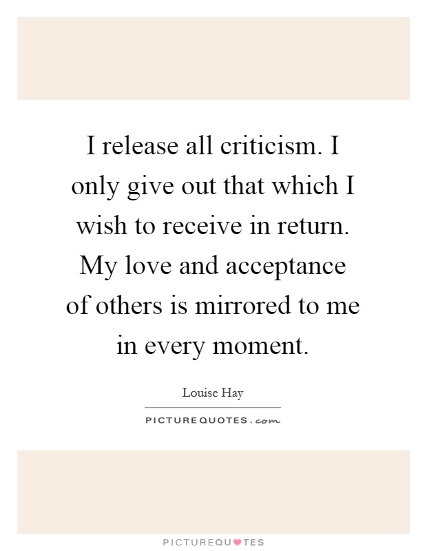 I release all criticism. I only give out that which I wish to receive in return. My love and acceptance of others is mirrored to me in every moment Picture Quote #1