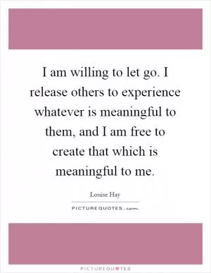 I am willing to let go. I release others to experience whatever is meaningful to them, and I am free to create that which is meaningful to me Picture Quote #1