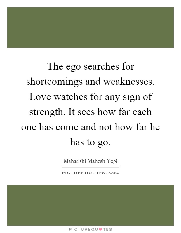 The ego searches for shortcomings and weaknesses. Love watches for any sign of strength. It sees how far each one has come and not how far he has to go Picture Quote #1