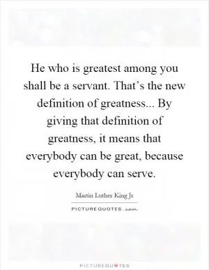 He who is greatest among you shall be a servant. That’s the new definition of greatness... By giving that definition of greatness, it means that everybody can be great, because everybody can serve Picture Quote #1