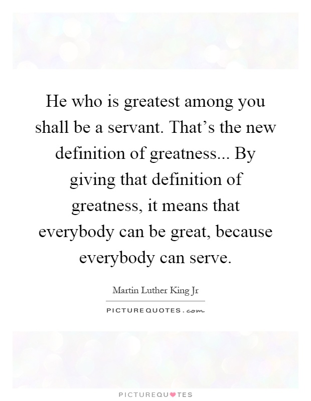 He who is greatest among you shall be a servant. That's the new definition of greatness... By giving that definition of greatness, it means that everybody can be great, because everybody can serve Picture Quote #1