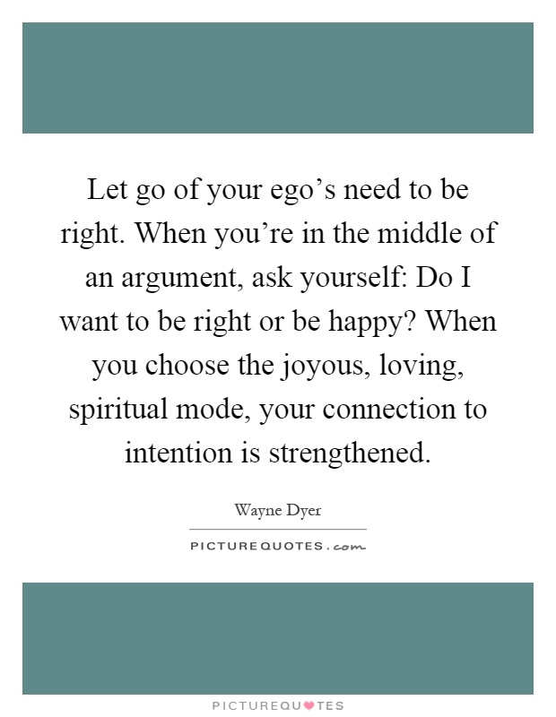 Let go of your ego's need to be right. When you're in the middle of an argument, ask yourself: Do I want to be right or be happy? When you choose the joyous, loving, spiritual mode, your connection to intention is strengthened Picture Quote #1