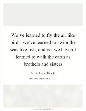 We’ve learned to fly the air like birds, we’ve learned to swim the seas like fish, and yet we haven’t learned to walk the earth as brothers and sisters Picture Quote #1