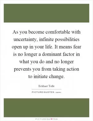 As you become comfortable with uncertainty, infinite possibilities open up in your life. It means fear is no longer a dominant factor in what you do and no longer prevents you from taking action to initiate change Picture Quote #1
