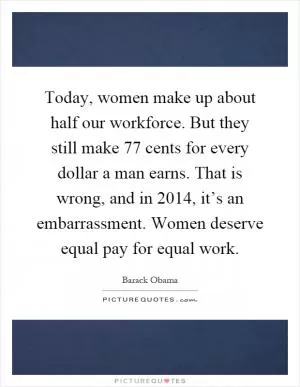 Today, women make up about half our workforce. But they still make 77 cents for every dollar a man earns. That is wrong, and in 2014, it’s an embarrassment. Women deserve equal pay for equal work Picture Quote #1
