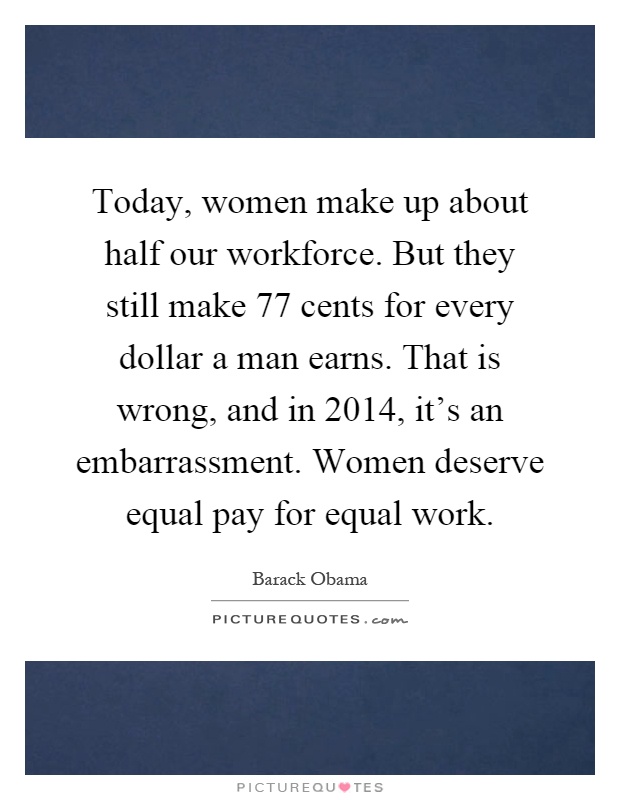 Today, women make up about half our workforce. But they still make 77 cents for every dollar a man earns. That is wrong, and in 2014, it's an embarrassment. Women deserve equal pay for equal work Picture Quote #1