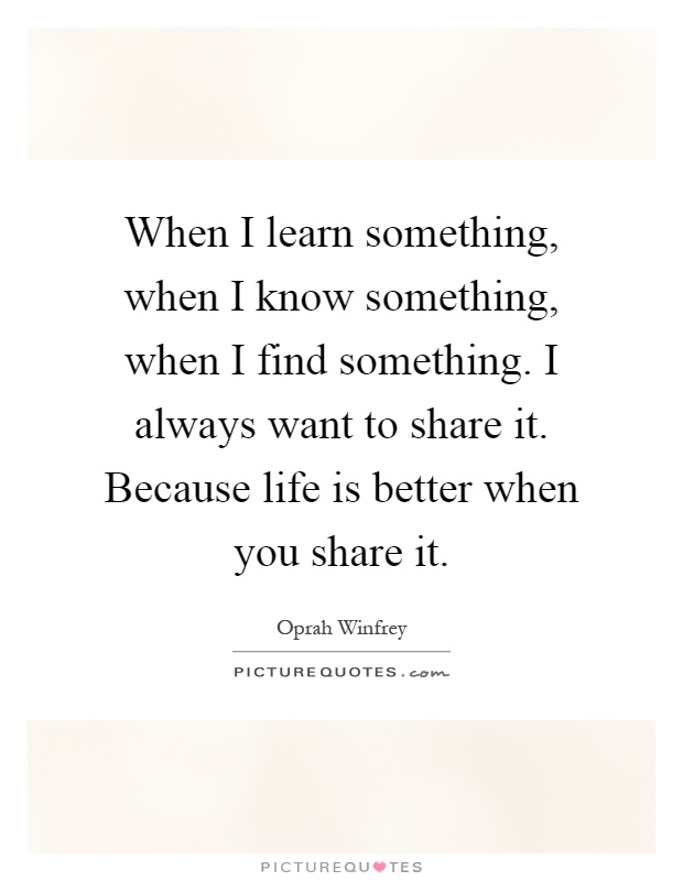 When I learn something, when I know something, when I find something. I always want to share it. Because life is better when you share it Picture Quote #1