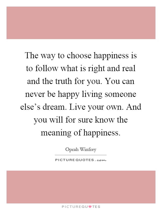 The way to choose happiness is to follow what is right and real and the truth for you. You can never be happy living someone else's dream. Live your own. And you will for sure know the meaning of happiness Picture Quote #1