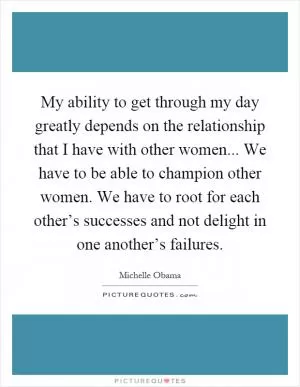 My ability to get through my day greatly depends on the relationship that I have with other women... We have to be able to champion other women. We have to root for each other’s successes and not delight in one another’s failures Picture Quote #1