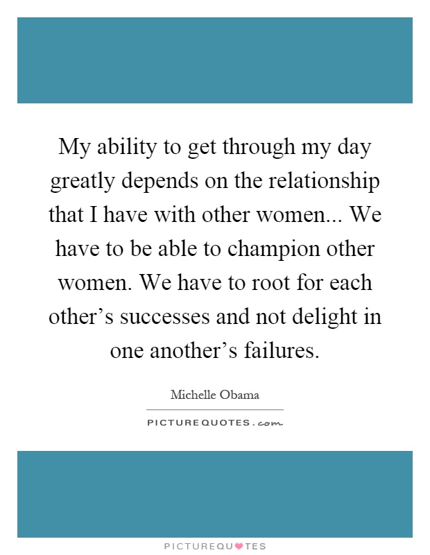 My ability to get through my day greatly depends on the relationship that I have with other women... We have to be able to champion other women. We have to root for each other's successes and not delight in one another's failures Picture Quote #1