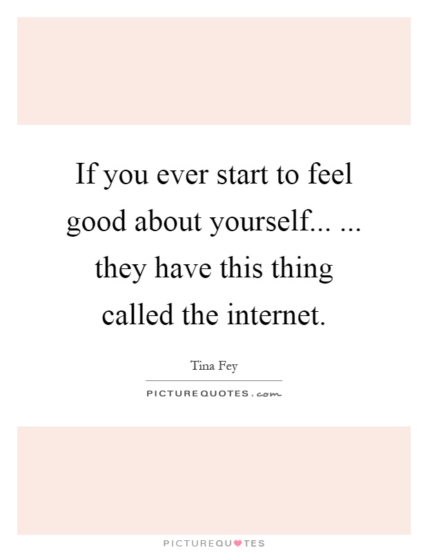 If you ever start to feel good about yourself... ... they have this thing called the internet Picture Quote #1