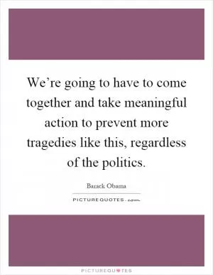 We’re going to have to come together and take meaningful action to prevent more tragedies like this, regardless of the politics Picture Quote #1