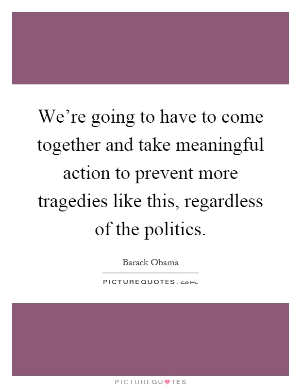 We're going to have to come together and take meaningful action to prevent more tragedies like this, regardless of the politics Picture Quote #1