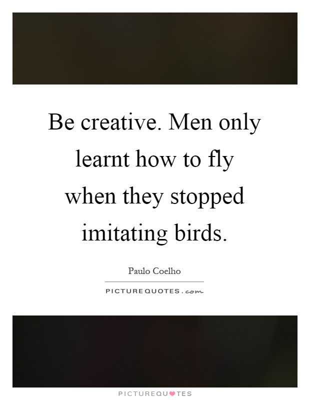 Be creative. Men only learnt how to fly when they stopped imitating birds Picture Quote #1