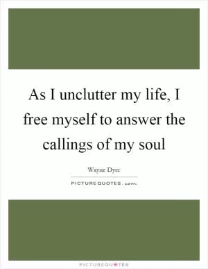 As I unclutter my life, I free myself to answer the callings of my soul Picture Quote #1