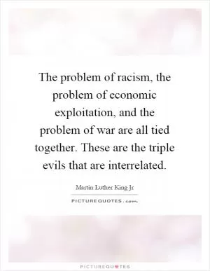 The problem of racism, the problem of economic exploitation, and the problem of war are all tied together. These are the triple evils that are interrelated Picture Quote #1