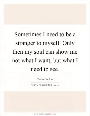 Sometimes I need to be a stranger to myself. Only then my soul can show me not what I want, but what I need to see Picture Quote #1