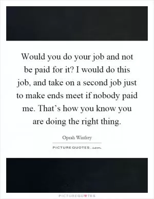 Would you do your job and not be paid for it? I would do this job, and take on a second job just to make ends meet if nobody paid me. That’s how you know you are doing the right thing Picture Quote #1