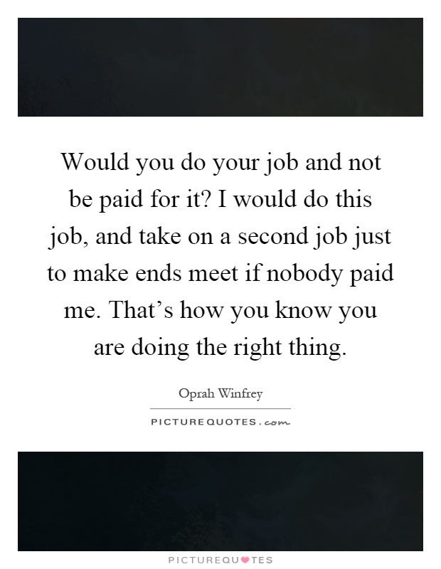 Would you do your job and not be paid for it? I would do this job, and take on a second job just to make ends meet if nobody paid me. That's how you know you are doing the right thing Picture Quote #1