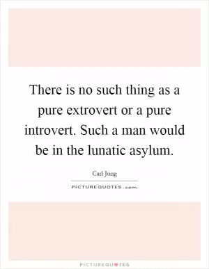 There is no such thing as a pure extrovert or a pure introvert. Such a man would be in the lunatic asylum Picture Quote #1