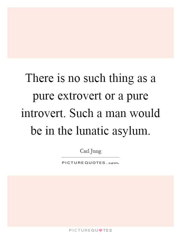 There is no such thing as a pure extrovert or a pure introvert. Such a man would be in the lunatic asylum Picture Quote #1