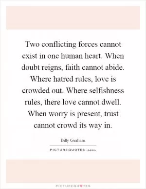 Two conflicting forces cannot exist in one human heart. When doubt reigns, faith cannot abide. Where hatred rules, love is crowded out. Where selfishness rules, there love cannot dwell. When worry is present, trust cannot crowd its way in Picture Quote #1