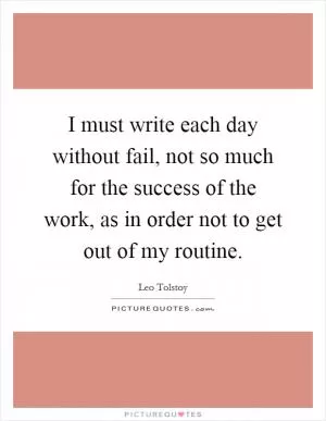 I must write each day without fail, not so much for the success of the work, as in order not to get out of my routine Picture Quote #1