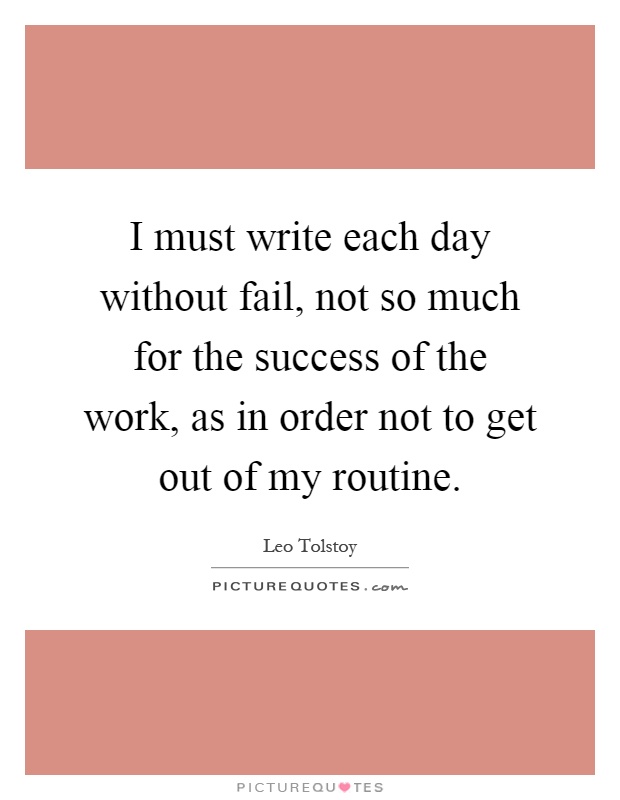 I must write each day without fail, not so much for the success of the work, as in order not to get out of my routine Picture Quote #1