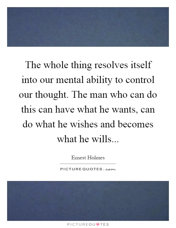 The whole thing resolves itself into our mental ability to control our thought. The man who can do this can have what he wants, can do what he wishes and becomes what he wills Picture Quote #1