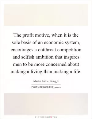 The profit motive, when it is the sole basis of an economic system, encourages a cutthroat competition and selfish ambition that inspires men to be more concerned about making a living than making a life Picture Quote #1