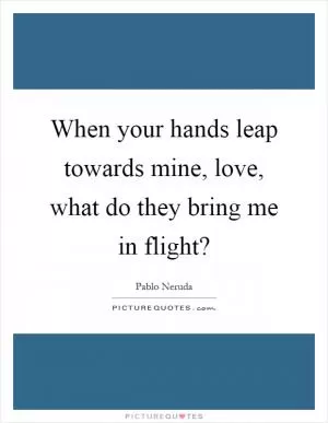 When your hands leap towards mine, love, what do they bring me in flight? Picture Quote #1