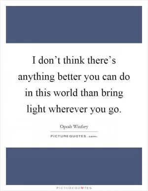 I don’t think there’s anything better you can do in this world than bring light wherever you go Picture Quote #1