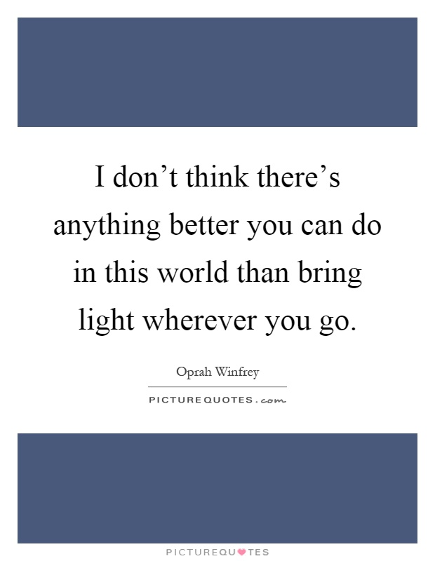 I don't think there's anything better you can do in this world than bring light wherever you go Picture Quote #1