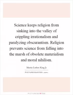 Science keeps religion from sinking into the valley of crippling irrationalism and paralyzing obscurantism. Religion prevents science from falling into the marsh of obsolete materialism and moral nihilism Picture Quote #1